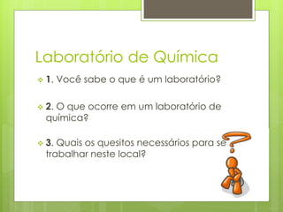 Laboratório de Química
 1.   Você sabe o que é um laboratório?

 2.O que ocorre em um laboratório de
  química?

 3. Quais os quesitos necessários para se
  trabalhar neste local?
 