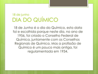18 de junho

DIA DO QUÍMICO
 18 de Junho é o dia do Químico, esta data
foi e escolhida porque neste dia, no ano de
    1956, foi criado o Conselho Federal de
   Química, juntamente com os Conselhos
  Regionais de Química. Mas a profissão de
     Químico é um pouco mais antiga, foi
           regulamentada em 1934.
 