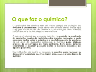 O que faz o químico?
O profissional de química tem um vasto campo de atuação. Da
indústria à universidade, pode atuar em diversas áreas, desde que
conjugue capacidade de análise e concentração com interesse
pelas ciências e facilidade para matemática.

O químico industrial, por exemplo, trabalha no controle de qualidade
da produção, análise de materiais e dos produtos fabricados e pode
pesquisar dados sobre a criação e o aperfeiçoamento de produtos.
Já na área de avaliação ambiental, o químico pode elaborar
projetos de preservação do meio ambiente, bem como detectar
substâncias e analisar possíveis danos à natureza causados por
agentes poluentes.

Em instituições de ensino e pesquisa, o químico pode lecionar ou
desenvolver pesquisas que investigam processos e propriedades da
química.
 