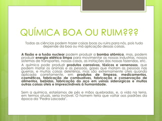 QUÍMICA BOA OU RUIM???
  Todas as ciências podem trazer coisas boas ou ruins para nós, pois tudo
             depende da boa ou má aplicação dessas coisas.

A fissão e a fusão nuclear podem produzir a bomba atômica, mas, podem
produzir energia elétrica limpa para movimentar as nossas industrias, nossos
sistemas de transportes, nossas casas, as instações das nossas fazendas, etc.
A química pode produzir produtos corrosivos, tóxicos e venenosos, que
podem matar os animais e as pessoas, gases que matam as pessoas nas
guerras, e muitas coisas deletérias, mas são extremamente úteis quando
aplicada corretamente, em produtos de limpeza, medicamentos,
cosméticos, fabricação de combustíves, fabricação e conservação de
alimentos, bebidas, fabricação do aço em usinas siderúrgicas e muitas
outras coisas úteis e imprescindíveis à humanidade.

Sem a química, estaríamos de pés e mãos quebradas, e, a vida na terra,
em termos atuais, seria inviável. O homem teria que voltar aos padrões da
época da "Pedra Lascada".
 