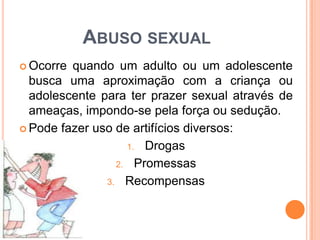 ABUSO SEXUAL
 Ocorre quando um adulto ou um adolescente
busca uma aproximação com a criança ou
adolescente para ter prazer sexual através de
ameaças, impondo-se pela força ou sedução.
 Pode fazer uso de artifícios diversos:
1. Drogas
2. Promessas
3. Recompensas
 