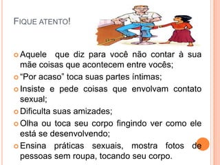 FIQUE ATENTO!
 Aquele que diz para você não contar à sua
mãe coisas que acontecem entre vocês;
 “Por acaso” toca suas partes íntimas;
 Insiste e pede coisas que envolvam contato
sexual;
 Dificulta suas amizades;
 Olha ou toca seu corpo fingindo ver como ele
está se desenvolvendo;
 Ensina práticas sexuais, mostra fotos de
pessoas sem roupa, tocando seu corpo.
 