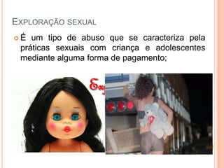 EXPLORAÇÃO SEXUAL
 É um tipo de abuso que se caracteriza pela
práticas sexuais com criança e adolescentes
mediante alguma forma de pagamento;
 