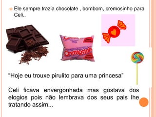  Ele sempre trazia chocolate , bombom, cremosinho para
Celi..
“Hoje eu trouxe pirulito para uma princesa”
Celi ficava envergonhada mas gostava dos
elogios pois não lembrava dos seus pais lhe
tratando assim...
 