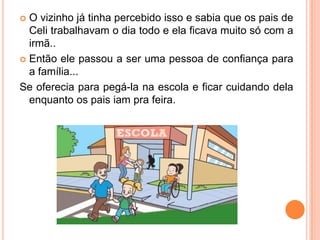  O vizinho já tinha percebido isso e sabia que os pais de
Celi trabalhavam o dia todo e ela ficava muito só com a
irmã..
 Então ele passou a ser uma pessoa de confiança para
a família...
Se oferecia para pegá-la na escola e ficar cuidando dela
enquanto os pais iam pra feira.
 