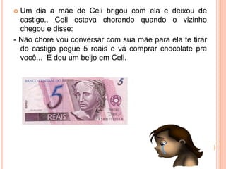  Um dia a mãe de Celi brigou com ela e deixou de
castigo.. Celi estava chorando quando o vizinho
chegou e disse:
- Não chore vou conversar com sua mãe para ela te tirar
do castigo pegue 5 reais e vá comprar chocolate pra
você... E deu um beijo em Celi.
 