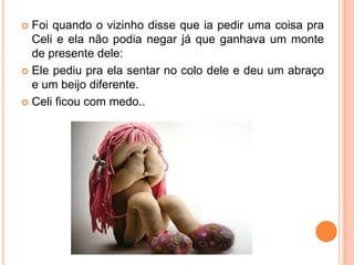  Foi quando o vizinho disse que ia pedir uma coisa pra
Celi e ela não podia negar já que ganhava um monte
de presente dele:
 Ele pediu pra ela sentar no colo dele e deu um abraço
e um beijo diferente.
 Celi ficou com medo..
 