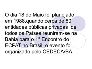 O dia 18 de Maio foi planejado 
em 1988,quando cerca de 80 
entidades públicas privadas de 
todos os Países reuniram-se na 
Bahia para o 1° Encontro do 
ECPAT no Brasil, o evento foi 
organizado pelo CEDECA/BA. 
 