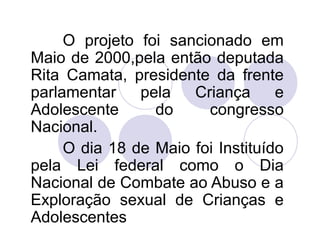 O projeto foi sancionado em 
Maio de 2000,pela então deputada 
Rita Camata, presidente da frente 
parlamentar pela Criança e 
Adolescente do congresso 
Nacional. 
O dia 18 de Maio foi Instituído 
pela Lei federal como o Dia 
Nacional de Combate ao Abuso e a 
Exploração sexual de Crianças e 
Adolescentes 
 