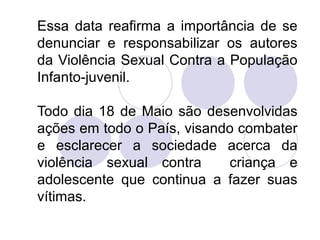 Essa data reafirma a importância de se 
denunciar e responsabilizar os autores 
da Violência Sexual Contra a População 
Infanto-juvenil. 
Todo dia 18 de Maio são desenvolvidas 
ações em todo o País, visando combater 
e esclarecer a sociedade acerca da 
violência sexual contra criança e 
adolescente que continua a fazer suas 
vítimas. 
 