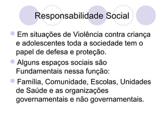 Responsabilidade Social 
Em situações de Violência contra criança 
e adolescentes toda a sociedade tem o 
papel de defesa e proteção. 
Alguns espaços sociais são 
Fundamentais nessa função: 
Família, Comunidade, Escolas, Unidades 
de Saúde e as organizações 
governamentais e não governamentais. 
 
