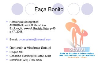 Faça Bonito 
 Referencia Bibliográfica: 
ASSUÇÃO,Luiza O abuso e a 
Exploração sexual, Revista Veja. p 40 
a 47, 2008. 
 E-mail: pvperestrelo@hotmail.com 
Denuncie a Violência Sexual 
 Disque 100 
 Conselho Tutelar:(028) 3155-5584 
 Sentinela:(028) 3155-5235 
