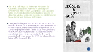 ¿DÓNDE?
&
¿POR
QUÉ?
 En 1901, la Compañía Petrolera Mexicana de
California comenzó a perforar el primer pozo
petrolero en Ébano, San Luis Potosí. Dos años más
tarde estableció la primera refinería de asfalto de
América Latina, asimismo continuó las exploraciones
hasta contar con 19 pozos petroleros.
 La expropiación petrolera en México fue un acto de
nacionalización de la industria petrolera realizado en
el año de 1938, como resultado de la ejecución de la
Ley de Expropiación del año de 1936 y del Artículo 27
de la Constitución Mexicana a las compañías que
explotaban estos recursos, mediante el decreto
anunciado el 18 de marzo de 1938, por el presidente
Lázaro Cárdenas del Río.
 