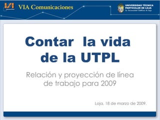 Contar  la vida  de la UTPL Relación y proyección de línea de trabajo para 2009 Loja, 18 de marzo de 2009. 