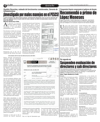 La Calle
La Calle

Lunes 18 de Noviembre del 2013

Ayacucho
Entretenimiento

Gestión Oscorima, rodeado de funcionarios cuestionados, Gerente de
Infraestructura:

Congresista Urquizo compromete al gobierno de Humala

¡Investigado por malos manejos en el PESCS! Recomendó a primo de
López Meneses
La OCI investiga al Ing. Mario Pizarro Quispe, recientemente designado como uno de los Gerentes del
GRA, por malos de más de medio millón de soles, además, de obras mal ejecutadas cuando fue Jefe
Zonal del VRAEM.
Manuel Ventura/La Calle

A

l parecer la gestión
Oscorima, tendría la política
de rodearse de gente
cuestionada y con antecedentes
presuntamente oscuros.
Esta decisión, no haría otra cosa que
convertirla en una gestión
extremadamente incapaz y alrededor
de hechos de presunta corrupción, lo
cual lo ha reconocido en varias
ocasionas el propio presidente.
Una de esas nuevas fichas es el Ing.
Mario Pizarro Quispe, quien ha sido
ubicado en un espacio clave, dónde
curiosamente se maneja la mayor
cantidad del presupuesto asignado al
Gobierno Regional de Ayacucho, se
trata de la Gerencia de
Infraestructura.
Designación que se dio, tras la
renuncia del Ing. Montes Vara, quien

en entrevista, precisó que lo hacía por
discrepancias claras contra el
accionar desesperado de la gestión
Oscorima, por materializar el Hospital III-1, si o si a al margen de las
normas legales, técnicas y
presupuestales.

U

n nuevo dato aportó Cecilia
Valenzuela sobre las relaciones
peligrosas del gobierno: Oscar
López Meneses llegó al acto policial del
Potao el viernes pasado con un marino y
un Coronel del Ejército que trabaja en el
Comando Conjunto recomendado por el
congresista oficialista José Urquizo.

Pero oh sorpresa! quien le sucede en
el cargo es nada menos que el Ing.
Mario Pizarro, que tras hurgar su
pasado, nos hemos encontrado con
algunos documentos que mostrarían
que el actual funcionario de Oscorima
y Prado Ramos, tendría antecedentes
negativos y que por ello, habría
aceptado arriesgarse en el cargo, pero
no sólo ello, una de sus primeras
acciones fue dar paso a algunos
“documentos técnicos” que lo
denominan como expediente técnico
del Hospital III-1, el mismo que su
antecesor se negó a hacerlo, tal como
lo mostramos con pruebas.

Oscar lopez Meneses, el operador de
Vladimiro Montesinos estuvo en la
ceremonia del Potao,
ceremonia
institucional de la policía nacional que
se realizó el 8 de noviembre , a donde
acudió acompañado de dos oficiales,
uno de ellos su primo Oswaldo Zapata y
se ubicaron en la tribuna de honor
Oswaldo Zapata Corrales, según
Cecilia Valenzuela, fue recomendado
por el congresista José Urquizo, para
que le asignarán en el área de
inteligencia del Comando Conjunto de
las Fuerzas Armadas; sin embargo
oficiales de alta inteligencia decidieron
colocarlo en Inspectoría.

Antecedentes del Gerente de Infraestructura del GRA
Hemos obtenido documentación
importante, sobre los antecedentes
del nuevo funcionario de Wilfredo
Oscorima, uno de ellos, se trata del
INFORME NRO.0074-2011, que es
remitido al Ing, Cayo Orellana
Gutiérrez, en ese entonces Director
Ejecutivo del Proyecto Sierra Centro
Sur –PESCS, a quien le hacen saber
sobre los presuntos malos manejos
económicos en el que estarían
involucrados varios trabajadores,
entre ellos, Mario Pizarro, quien
aquel año se desempeñaba como Jefe
Zonal del VRAEM.

Asimismo, se tiene que no sólo se
trataría de malos manejos

Cecilia Valenzuela, indica “nadie se
atrevió a desairar al congresista
oficialista Urquizo, un congresista muy
poderoso, muy influyente muy cercano
a Ollanta Humala, eso lo convierte en
alguien muy poderoso”.
Cuestionó que habiendo estado en la
ceremonia de Potao con su
recomendado y con el primo de éste
Oscar López Meneses, el día que el ex
Ministro Pedraza se presentó en el
congreso de la República, no dijera
palabra alguna, no pidió hacer uso de la
palabra. “ Ni siquiera hablo del tema ,
habiendo sido ministro de defensa,
siendo hoy presidente de la comisión de
defensa, habiendo asistido a esta
ceremonia, Urquizo se mantuvo
sentado”, indicó Valenzuela.
Por lo que finamente en su programa
televisivo, dijo “La comisión del
congreso que investigara el escandalo
de López Meneses , debe pedirle
explicaciones al Congresista Urquizo
por qué recomendó al primo de éste”

Por segunda vez

Suspenden evaluación de
directores y sub directores

Uno de los primeros informes, tiene
que ver, con el presunto mal manejo
de los fondos asignados de 300 mil
nuevo soles para la obra de Pitirinkini
en el VRAEM. Otro de los presuntos
malos manejos que se habría dado
durante la gestión del ex Jefe Zonal
del VRAEM –PESCS, hoy Gerente
de Infraestructura del GRA, nos
referimos a Mario Pizarro, es sobre
otros casi 300 mil soles para la obra
de Lechemayo. Sumando ambas
obras, superan el medio millón de
soles de presuntos malos manejos.
Sobre dichos antecedentes, se sabe
que la Oficina de Control Interno del
Proyecto Especial Sierra Centro Sur
–PESCS, estaría investigando,
considerando que son recursos del
estado y deben estar en las arcas del
mismo, pero como dicha institución
se manejó en el marco de una gran
cantidad de hechos presuntamente
irregulares, pues el hoy funcionario
de Oscorima, al parecer pensó que
jamás lo investigarían.

Según la periodista Cecilia Valenzuela, el congresista José Urquizo
debe explicar por qué recomendó al primo de Oscar López Meneses,
para que trabajara en el Comando Conjunto de las fuerzas armadas.

económicos de los recursos asignados
a su entonces jefatura zonal, sino
también que en su haber contaría con
varias obras mal ejecutadas,
abandonadas.
Este es el tipo de funcionarios que

Oscorima ha decidido reciclar. Es más
se tiene que este personaje es
conocido por haber sido mano
derecha de la gestión de Quesada,
donde hizo y deshizo al interior del
PESCS durante el gobierno aprista.

Tras presentarse problemas en el software para evaluación, se
suspendió la evaluación de directores y subdirectores, la misma que fue
programada para el pasado sábado 16 y domingo 17. Autoridades del
MINEDU y la DREA anunciarán nueva fecha.
Alan Tapia Robles/La Calle
Desazón
constituyeron a los locales de
Un sin número de docentes que aspiran evaluación a fin de constatar in situ la
ocupar el cargo de directores y sub paralización de las evaluaciones. Al
directores, expresaron su rechazo a la constatar el hecho sugirieron, que en
postergación, por segunda vez, de las aras de la transparencia y la igualdad de
evaluaciones a las que se someterían competencia para los postulantes, esta
este sábado 16 y domingo 17. Pues evaluación debería posponerse.
como se tenía previsto, el Ministerio de
Educación mediante las diversas Tras largas horas de incertidumbre, en la
Direcciones Regionales de Educación ciudad de lima el Ministerio anunció la
(DREs), programaron para el pasado fin suspensión general de las evaluaciones,
de semana una prueba virtual a nivel cuya fecha será fijada en los próximos
nacional, sin embargo dicha prueba días.
tuvo que ser postergada, con fecha
abierta, por el colapso del software al Los perjudicados
promediar la media mañana del día Los maestros postulantes, se mostraron
Sábado.
decepcionados, uno de ellos manifestó
que; “esto es una burla, no hay seriedad,
Ante tal situación, personal de la nos convocaron por segunda vez, sin
Dirección Regional de Educación y considerar que venimos desde el intesupervisores del Ministerio de rior de la Región, gastamos entre 350, a
Educación recorrieron las instalaciones 500 soles, otros inclusive gastan más de
de los locales en los cuales los maestros 700 soles, según la distancia, y ese gasto
postulantes rendían sus evaluaciones, a no se nos reconocerá,” declararon.
los mismos que trataron de persuadir y
disculparse por el fracaso de dicho Desistimiento
método de valuación y la carencia de un Ante esta situación, muchos maestros
software que no soporto el número de indicaron que; “no hay transparencia ni
participantes a nivel nacional.
credibilidad en esta forma de trabajo,
desistiremos de presentarnos a la
Suspensión nacional
próxima convocatoria, esto es una total
Tras los sucesos, personal del improvisación” sentenciaron con
Ministerio Público y miembros de la evidente malestar.
Oficina Defensorial de Ayacucho se

 