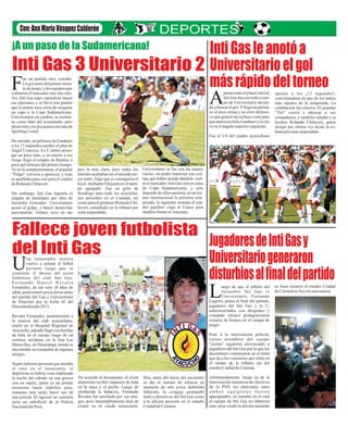 ¡A un paso de la Sudamericana!

Inti Gas le anotó a
Inti Gas 3 Universitario 2 Universitario el gol
más rápido del torneo
F
ue un partido raro, extraño.
Un gol antes del primer minuto de juego, y dos equipos que
voltearon el marcador uno tras otro.
Así, Inti Gas supo capitalizar mejor
sus opciones, y se llevó tres puntos
que lo ponen muy cerca de asegurar
un cupo a la Copa Sudamericana.
Universitario en cambio, se mantiene como líder del acumulado, pero
ahora solo con dos puntos encima de
Sporting Cristal.

A

penas sonó el pitazo inicial,
Inti Gas fue con todo a campo de Universitario decidido a buscar el gol. Y llegó un pelotazo al área crema y un error defensivo que generó un rechazo corto para
que aparezca Julio Landauri y la clave en el ángulo superior izquierdo.

apenas a los ¡1 3 s egu nd os !,
convirtiéndose en uno de los tantos
más rápidos de la temporada. La
celebración fue efusiva. El popular
“Tití” corrió a abrazar a sus
compañeros, y también saludar a su
técnico Rolando Chilavert, quien
dirigió por ultima vez desde la tribuna por estar suspendido.

Fue el 1-0 del cuadro ayacuchano
De entrada, un pelotazo de Landauri
a los 13 segundos cambió el plan de
Ángel Comizzo. La U debió arriesgar un poco más, y en mérito a ese
riesgo llegó el empate de Ruidíaz a
poco del término del primer tiempo.
Ya en la complementaria, el popular
“Pulga” volvería a aparecer, y todo
se perfilaba para mal para el cuadro
de Rolando Chilavert.
Sin embargo, Inti Gas lograría el
empate de inmediato por obra de
Jairzinho Gonzales. Universitario
acusó el golpe, y buscó desnivelar
nuevamente. Gómez tuvo en sus

pies la más clara, pero todos los
intentos acababan sin el ansiado tercer tanto. Algo que sí conseguiría el
local, mediante Orejuela en el tiempo agregado. Fue un grito de
desahogo para todo los ayacuchanos presentes en el Cumaná, así
como para el profesor Rolando Chilavert, camuflado en la tribuna por
estar suspendido.

Universitario se fue con las manos
vacías, sin poder mantener esa ventaja que había sacado dándole vuelta al marcador. Inti Gas está en zona
de Copa Sudamericana, y solo
depende de ellos anotarse en un torneo internacional la próxima temporada, la siguiente semana el cuadro gasífero viaja al Cusco para
medirse frente a Cienciano.

Fallece joven futbolista
Jugadores de Inti Gas y
del Inti Gas

Universitario generaron
disturbios al final del partido

U

na lamentabl e noticia
vuelve a enlutar al fútbol
peruano luego que s e
conociera el deceso del joven
futbolista d e l club Inti Gas,
Fernando Daniel Revatta
Fernández, de tan solo 18 años de
edad, quien murió pocas horas antes
del partido Inti Gas y Universitario
de Deportes por la fecha 42 del
Descentralizado 2013.

L

uego de que el árbitro del
e ncuentro Inti Gas vs
U niversitario, F ernando
Legario, pitara el final del partido,
jugadores del Inti Gas y la U,
entremezclados con dirigentes y
comando técnico protagonizaron
conatos de bronca en el campo de
juego.

Revatta Fernández, perteneciente a
la reserva del club ayacuchano,
murió en el Hospital Regional de
Ayacucho, adonde llegó con heridas
de bala en el cuerpo luego de un
confuso incidente en la losa Las
Maravillas, en Huamanga, donde se
encontraba en compañía de algunos
amigos.
Según informó personal que atendió
e l caso en el nosocomio, el
deportista se habría visto implicado
la noche del sábado en una gresca
con un sujeto, quien en un primer
momento lanzó ladrillos para,
instantes más tarde, hacer uso de
una pistola. El agresor en cuestión
sería un suboficial de la Policía
Nacional del Perú.

Pese a la intervención policial,
varios m i embros del equipo
“crema” siguieron provocando a
jugadores del Inti Gas por lo que los
desórdenes continuaron en el túnel
que da a los vestuarios que están en
el sótano de la tribuna sur del
estadio Ciudad de Cumaná.
De acuerdo al documento, el joven
deportista recibió impactos de bala
en la nuca y el pecho. Luego de
producida la balacera, Fernando
Revatta fue auxiliado por sus amigos, pero lamentablemente dejó de
existir en el citado nosocomio.

Hoy, antes del inicio del encuentro
se dio el minuto de silencio en
memoria de este joven futbolista
fallecido, la congoja acompañó
tanto a directivos del Inti Gas como
a la afición presente en el estadio
Ciudad de Cumaná.

Afortunadamente, luego ya de la
intervención numerosa de efectivos
de la PNP, los altercados entre
ambos equipistas fueron
apaciguados, un tumulto en el cual
el equipo de Inti Gas no debieron
caer, pese a todo la afición asistente

en buen numero al estadio Ciudad
de Cumaná se fue con una sonrisa

 