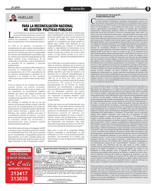 La Calle
La Calle

Lunes 18 de Noviembre del 2013

Ayacucho
Entretenimiento

Continuación de la pag 02...

Gudelia Machaca Calle

HUELLAS
Mario Zenitagoya

L

PARA LA RECONCILIACIÓN NACIONAL
NO EXISTEN POLÍTICAS PÚBLICAS

a reconciliación es un proceso que implica
cerrar las heridas del pasado, resolver los
conflictos y las tensiones que nos aquejan,
resolver las exclusiones y discriminaciones y
hacer una apuesta por vivir en armonía y justicia.
La CVR en su informe, recomendó el
cumplimiento de cuatro asuntos fundamentales:
el esclarecimiento de la verdad de lo ocurrido, el
ejercicio de la justicia para que los responsables
de crímenes sean debidamente sancionados; que
las víctimas sean reparados integralmente pos los
daños sufridos como consecuencia de las
violaciones a sus derechos, y que se implementen
las garantías de no repetición o reformas
institucionales.
Entonces, para avanzar hacia la Reconciliación es
necesario el cumplimiento de todas las
recomendaciones de la CVR, especialmente de
las reformas institucionales o garantías de no
repetición y la creación de una conciencia
colectiva de lo que ocurrió no debe suceder nunca
más.
Como la mayoría de las víctimas del conflicto
armado interno son pobres, excluidos,
discriminados por su color, o por su origen, o por
sus costumbres, la reconciliación significa
también que nunca más ningún peruano sea
tratado de esa manera, como si fueran
ciudadanos de segunda o como su vida no valiese
mucho o nada.
Sin embargo la realidad de hoy en día nos
muestra un panorama distinto, donde se percibe
que no hay esa voluntad política a fin de que nos
constituyamos en ciudadanos plenos, ejercitando
todos nuestro derechos, e iguales ante la ley.
Entonces, hay quienes plantean que para la
reconciliación nacional se requiere un nuevo
pacto social entre los peruanos, entre el Estado y
la sociedad, donde las exclusiones y
discriminaciones entre peruanos queden
definitivamente erradicadas.
Para Pablo Sandoval López, investigador del IEP
es tan poco lo que el Estado ha hecho por cumplir
las recomendaciones de la CVR, que no descarta
que el “resentimiento y desigualdad puedan ser
aprovechados, en el corto o mediano plazo, por
ideologías radicales que pudieran surgir como en
algún momento lo fue el humalismo radical”.

Además enfatiza, que “una de las cuestiones que
llama sensiblemente la atención es el tema de la
educación pública que tiene vínculo directo con
el origen de sendero Luminoso en algunas
regiones. Es escandaloso que desde entonces el
Estado haya cedido, haya abdicado de sus
responsabilidades por conducir la educación
pública y especialmente la universitaria en un
rumbo de una modernidad coherente con el
mundo y el país que vivimos. Eso es hacer oídos
sordos a lo que podría suceder en el corto o
mediano plazo”, agrega el antropólogo Sandoval
López.
Una verdad que no se puede soslayar, es que las
miles de personas afectadas por el proceso de
violencia no son atendidas por el Estado en salud
mental. No hay ningún programa o política
pública específico que trate de atender a los
afectados por la violencia. Indudablemente se
vive coyunturas históricas distintas, el Perú de
1980 no es el Perú del 2013, pero las
desigualdades en el sentido amplio de la palabra
prevalecen. SE respira frustración
particularmente en los jóvenes de niveles
educativos, sus resentimientos o aspiraciones
truncas podrían ser aprovechadas como en los 80
por las ideologías radicales que siguen
moviéndose bajo la sombra aún reciclados, tal
vez “esperando el momento histórico” como
solían decirlo antes del inicio del conflicto
armado interno.
Se dice que somos un país desmemoriado; para
Pablo López “el país tiene mucha memoria, por
lo que habría que preguntarnos qué tipo de
memoria es la dominante. En los 90 Fujimori y
Montesinos trataron de imponer una
interpretación antojadiza de cómo se derrotó a
Sendero (donde eran protagonistas) y hoy se
sabe que no fue cierto. Por años fue una memoria
que legitimaba una dictadura. Son otras
memorias las que tratan de criticar a la CVR. Hay
un nivel muy grande de intolerancia en al país”.
Hace poco, el caso de la congresista Martha
Chávez, mintiendo y manifestando su odio
furibundo a la CVR. Con esa muestra de política
macartista, casi fascistoide de la política, que
sería del país si es que el fujimorismo continuara
gobernando.

MUNICIPALIDAD PROVINCIAL DE HUAMANGA

EMPRESA EDITORA

DIARIO REGIONAL
DE MAYOR CREDIBILIDAD
DEPARTAMENTO DE PRENSA

313417
313039

DE REGISTRO CIVIL
SUBGERENCIA

EDICTO MATRIMONIAL

De conformidad con lo dispuesto en el artículo 250° del Código Civil, hago saber que
Don:DANIEL EDGAR CAHUANA CONISLLA de 29 años de edad, estado civil
:SOLTERO, natural de PILPICHACA-HUAYTARA , de Nacionalidad PERUANA,
Ocupación Obrero domiciliado en Asoc. 15 de Mayo- Pilacucho y Doña: REYNA
MENECES SANTIAGO de 27 años de edad, estado civil: SOLTERA, natural
AYACUCHO - HUAMANGA, de Nacionalidad PERUANA, Ocupación:Su Casa
domiciliada en Av. Gran Chimu Nº 220, pretenden contraer Matrimonio Civil en esta
Municipalidad el Día 30 de Noviembre de 2013, a horas 11:00 a.m.
Lugar de Celebración del Matrimonio Civil: OFICINA DE REGISTRO CIVIL DE LA
MUNICIPALIDAD PROVINCIAL DE HUAMANGA
El art. 253º , establece que la personas que tengan interés legítimo pueden oponerse a
la celebración del matrimonio cuando exista algún impedimento.La oposición se
formula por escrito fundamentando la causa Legal ante el señor Alcalde de esta
Municipalidad.
La adulteración de los datos personales dará nulo el presente documento
Ayacucho,13 de Noviembre de 2013
MUNICIPALIDAD PROVINCIAL DE HUAMANGA
Sub Gerencia Registro Civil

C

osa distinta es la propiedad privada sobre los medios de producción (tierras,
recursos naturales, instrumentos, tecnología, conocimientos, ciencia, etc.)
que deberían estar en poder del pueblo pero en el capitalismo están en pocas
manos; se dice que en el Perú la riqueza y los medios de producción se concentran en
sólo el 2% de la población, y son los dueños de minas, tierras, recursos naturales,
bancos, supermercados, encuestadoras, seguros, los grandes agro exportadores,
corporaciones empresariales, poderosos medios de comunicación concentrados;
todos ellos con un pie en el Perú y el otro en el extranjero para “alzar vuelo” a la
menor crisis que se presente en nuestro país y retornar pasada la crisis para seguir
acumulando más y más riqueza; y, a nivel mundial, se dice que la riqueza y los
medios de producción están en manos de sólo cien personas y de éstos, todavía, se
seleccionan a sólo 3 hombres más ricos del mundo, según la última publicación de
Bloomberg Markets; esa es la propiedad privada que tiene que ser social. Los miles o
los millones de pequeños empresarios y microempresarios del país cuya empresa es
casi familiar, y sus ingresos producto de su trabajo, golpeados y ahogados por los
sistemas de recaudación tributaria no detentan el poder económico, pero
neciamente, siguen repitiendo y buscando contradicciones que genera el sistema en
ámbitos donde no las hay. Lo que si es cierto, es que vía la corrupción en la
administración pública, donde se pierden más de 14 mil millones de nuevos soles al
año, muchos inescrupulosos se han convertido, de la “noche a la mañana” en los
nuevos ricos, en los nuevos dueños de mansiones y de toda clase de suntuosidades
que esta sociedad de consumo depara, sin que les haya costado esfuerzo ni tiempo
para lograrlo y claro en perjuicio del legítimo derecho que tiene el pueblo para salir
del subdesarrollo con esos dineros que perdemos en la corrupción. Y, respecto a esta
lacra no es sólo cuestión de reconocer que la corrupción es producto del sistema y
quedarnos impasibles; pues con esa lógica el pueblo no tendría nada que hacer frente
a la falta de trabajo, las míseras remuneraciones de la clase trabajadora, la venta de
nuestros recursos naturales con pocos beneficios para el país, pandillaje,
drogadicción, delincuencia, etc., porque todos ellos son producto del sistema y sólo
esperaríamos que el sistema cambie para que las cosas se reviertan como por arte de
magia. Este es un razonamiento mecánico y anti dialéctico. El análisis concreto de la
realidad concreta es uno de los principios básicos para, en base a ello, asumir en
términos concretos y con responsabilidad nuestro rol en la sociedad, más cuando se
está en un medio de comunicación.
La ira que despierta en nuestro eventual “adversario” de las lides del periodismo, es
que nosotros, es decir Wari y La Calle, se han constituido en los referentes más
importantes del periodismo en la región de Ayacucho, porque marcan la pauta
informativa y de opinión sobre el acontecer local y regional y por cierto compartido
con los pocos medios y periodistas que felizmente todavía existen y están en la
misma línea nuestra. Cómo debe dolerles seguro expresiones de la población cuando
se refieren a los dos medios: “ustedes son los únicos que defienden al pueblo,
porque la mayoría se ha vendido a las autoridades”. Allí está la verdadera motivación
de sus permanentes denuestos a los periodistas de la Casa de las Comunicaciones, y
por ende a la autora de este artículo, porque neciamente creen que atacando al
mensajero se puede destruir el mensaje, y el mensaje es claro desde la Casa de las
Comunicaciones: darle voz a los que no tienen voz, defender los intereses comunes,
exigir transparencia en el manejo de la cosa pública para salir del subdesarrollo,
despertar el espíritu crítico de la población, acompañar al pueblo en sus luchas, con
independencia del poder político y económico. En este trajín, claro se encuentran
amigos, pero también “enemigos”, pues como dice un periodista “El buen
periodismo siempre es y será incómodo a los gobiernos”, o “Un buen periodista
siempre ocasionará conflicto con el poder”; y es, precisamente, incomodidad y
conflicto que hemos generado con quienes detentan el poder en Ayacucho, con un
ejercicio periodísico crítico y valiente, no pusilánime ni condescendiente cuando se
deba defender causas justas o denunciar atropellos de las autoridades desde el cargo
que ocupan, contrario sensu, los de allá han despertado alabanzas y elogios en el
poder porque, también, las alabanzas y elogios son mutuos, razón por la que nuestro
“adversario” toma como ejemplo actitudes de autoridades como la del Presidente de
la corte ayacuchana para pretender desmerecer nuestra labor periodística; ¡qué
pobre argumento y qué deleznable referente ha encontrado! frente a la contundencia
de nuestro razonamiento plasmado en otro artículo, por eso no merece mayor
comentario en éste. Y como no hay otra forma de desacreditarnos hasta recurren a
reuniones oficiales a las que hemos concurrido y donde estuvieron cerca de 20
periodistas para buscar, sin resultados obvio, desmerecer nuestra independencia,
con elucubraciones propias de una “mente brillante”. Entonces, en absoluto, es
envidia nuestra, sino impotencia del otro lado frente al cariño, respeto y
consideración de la población por la Casa de las Comunicaciones y sus periodistas,
porque se ha fajado en defender los intereses del pueblo, hoy mismo se está
batallando en temas delicados como el Hospital III-1 donde existiría en el
expediente una probable sobrevaloración de millones y millones de nuevos soles,
como lo afirmara el Decano del Colegio de Ingenieros de Ayacucho y con una
autoridad, hoy por hoy, prófugo de la justicia. En fin, habrá otro momento para
escribir respecto a la publicidad estatal porque ésta no debe comprar conciencias ni
generar autocensuras, y eso lo hemos aprendido desde la cuna más allá que nos
hayan, dizque, “enseñado” a pronunciar palabras como se vanagloria.
El buen periodismo, que siempre será incómodo a los gobiernos, está destinado a ser
permanentemente perseguido por el poder, y una de las formas de perseguir, son las
querellas, que para los periodistas de la Casa de las Comunicaciones son un
galardón, pero no por eso, con la fuerza de la razón y la ley que están de lado nuestro,
no se tenga que defender la libertad de expresión, porque en esas querellas están en
juego la libertad de prensa, y ¡claro! para consagrarse en su condición de converso
aparece en esta escena defendiendo a los gobernantes, pues ni principio le queda
para defender al gremio periodístico.

 