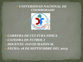  UNIVERSIDAD NACIONAL DE
CHIMBORAZO
 CARRERA DE CULTURA FISICA
 CATEDRA DE FUTBOL I
 DOCENTE: DAVID MAZON M.
 FECHA: 18 DE SEPTIEMBRE DEL 2013
 
