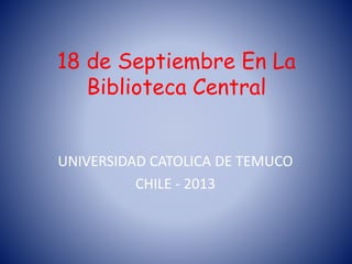 18 de Septiembre En La
Biblioteca Central
UNIVERSIDAD CATOLICA DE TEMUCO
CHILE - 2013