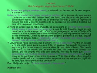 Un fariseo le rogó que comiera con él, y, entrando en la casa del fariseo, se puso 
a la mesa. 
Había en la ciudad una mujer pecadora pública. Al enterarse de que estaba 
comiendo en casa del fariseo, llevó un frasco de alabastro de perfume y, 
poniéndose detrás, a los pies de él, comenzó a llorar, y con sus lágrimas le 
mojaba los pies y con los cabellos de su cabeza se los secaba; besaba sus 
pies y los ungía con el perfume. 
Al verlo el fariseo que le había invitado, se decía para sí: «Si éste fuera profeta, 
sabría quién y qué clase de mujer es la que le está tocando, pues es una 
pecadora.» Jesús le respondió: «Simón, tengo algo que decirte.» Él dijo: «Di, 
maestro.» «Un acreedor tenía dos deudores: uno debía quinientos denarios y 
el otro cincuenta. Como no tenían para pagarle, perdonó a los dos. ¿Quién 
de ellos le amará más?» Respondió Simón: «Supongo que aquel a quien 
perdonó más.»Él le dijo: «Has juzgado bien.» 
Y, volviéndose hacia la mujer, dijo a Simón: «¿Ves a esta mujer? Entré en tu casa 
y no me diste agua para los pies. Ella, en cambio, ha mojado mis pies con 
lágrimas y los ha secado con sus cabellos. No me diste el beso. Ella, desde 
que entró, no ha dejado de besarme los pies. No ungiste mi cabeza con 
aceite. Ella ha ungido mis pies con perfume. Por eso te digo que quedan 
perdonados sus muchos pecados, porque ha mostrado mucho amor. A quien 
poco se le perdona, poco amor muestra.» Y le dijo a ella: «Tus pecados 
quedan perdonados.» Los comensales empezaron a decirse para sí: «¿Quién 
es éste, que hasta perdona los pecados?» 
Pero él dijo a la mujer: “Tu fe te ha salvado. Vete en paz.” 
Palabra de Dios 
 