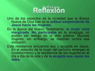Uno de los aspectos de la novedad que la Buena 
Nueva de Dios trae es la actitud sorprendente de 
Jesús hacia las mujeres. 
En la época del Nuevo Testamento, la mujer vivía 
marginada. No participaba en la sinagoga, no 
podian ser testigo en la vida pública. Muchas 
mujeres, sin embargo, se resistían contra esa 
exclusión. 
Esta resistencia encuentra eco y acogida en Jesús. 
En el episodio de la mujer del perfume emergen el 
inconformismo y la resistencia de las mujeres en el 
día a día de la vida y de la acogida que Jesús les 
daba. 
 