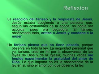 La reacción del fariseo y la respuesta de Jesús. 
Jesús estaba acogiendo a una persona que, 
según las costumbres de la época, no podía ser 
acogida, pues era pecadora. El fariseo, 
observando todo, critica a Jesús y condena a la 
mujer. 
Un fariseo piensa que no tiene pecado, porque 
observa en todo la ley. La seguridad personal que 
yo, fariseo, creo en mí por la observancia de las 
leyes de Dios y de la Iglesia, muchas veces me 
impide experimentar la gratuidad del amor de 
Dios. Lo que importa no es la observancia de la 
ley en sí, sino el amor con que observo la ley. 
 