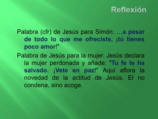 Palabra (cfr) de Jesús para Simón: …a pesar 
de todo lo que me ofreciste, ¡tú tienes 
poco amor!" 
Palabra de Jesús para la mujer. Jesús declara 
la mujer perdonada y añade: "Tu fe te ha 
salvado. ¡Vete en paz!" Aquí aflora la 
novedad de la actitud de Jesús. El no 
condena, sino acoge. 
 