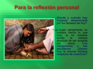 • ¿Dónde y cuándo hay 
mujeres despreciada 
por los fariseos de hoy? 
• La mujer, ciertamente, no 
hubiera hecho lo que 
hizo, si no hubiese 
tenido la certeza 
absoluta de ser acogida 
por Jesús. Los 
marginados y los 
pecadores ¿tienen 
hoy la misma certeza 
respecto de nosotros? 
 