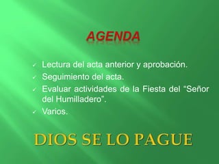  Lectura del acta anterior y aprobación. 
 Seguimiento del acta. 
 Evaluar actividades de la Fiesta del “Señor 
del Humilladero”. 
 Varios. 
 