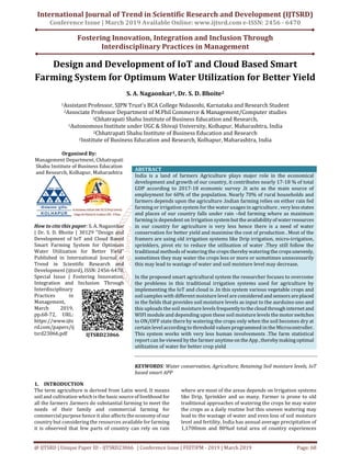 International Journal of Trend in Scientific Research and Development (IJTSRD)
Conference Issue | March 2019 Available Online: www.ijtsrd.com e-ISSN: 2456 - 6470
Fostering Innovation, Integration and Inclusion Through
Interdisciplinary Practices in Management
@ IJTSRD | Unique Paper ID - IJTSRD23066 | Conference Issue | FIIITIPM - 2019 | March 2019 Page: 68
Design and Development of IoT and Cloud Based Smart
Farming System for Optimum Water Utilization for Better Yield
S. A. Nagaonkar1, Dr. S. D. Bhoite2
1Assistant Professor, SJPN Trust’s BCA College Nidasoshi, Karnataka and Research Student
2Associate Professor Department of M.Phil Commerce & Management/Computer studies
1Chhatrapati Shahu Institute of Business Education and Research,
1Autonomous Institute under UGC & Shivaji University, Kolhapur, Maharashtra, India
2Chhatrapati Shahu Institute of Business Education and Research
2Institute of Business Education and Research, Kolhapur, Maharashtra, India
Organised By:
Management Department, Chhatrapati
Shahu Institute of Business Education
and Research, Kolhapur, Maharashtra
How to cite this paper: S. A. Nagaonkar
| Dr. S. D. Bhoite | 30129 "Design and
Development of IoT and Cloud Based
Smart Farming System for Optimum
Water Utilization for Better Yield"
Published in International Journal of
Trend in Scientific Research and
Development (ijtsrd), ISSN: 2456-6470,
Special Issue | Fostering Innovation,
Integration and Inclusion Through
Interdisciplinary
Practices in
Management,
March 2019,
pp.68-72, URL:
https://www.ijts
rd.com/papers/ij
tsrd23066.pdf
ABSTRACT
India is a land of farmers Agriculture plays major role in the economical
development and growth of our country, it contributes nearly 17-18 % of total
GDP according to 2017-18 economic survey .It acts as the main source of
employment for 60% of the population. Nearly 70% of rural households and
farmers depends upon the agriculture .Indian farming relies on either rain fed
farming or irrigation system for the water usages in agriculture , very less states
and places of our country falls under rain –fed farming where as maximum
farming is dependent on Irrigation systembuttheavailabilityof waterresources
in our country for agriculture is very less hence there is a need of water
conservation for better yield and maximise the cost of production . Most of the
framers are using old irrigation systems like Drip irrigation, micro-irrigation,
sprinklers, pivot etc to reduce the utilisation of water .They still follow the
traditional methods of watering the crops thereby watering the crops unevenly,
sometimes they may water the crops less or more or sometimes unnecessarily
this may lead to wastage of water and soil moisture level may decrease.
In the proposed smart agricultural system the researcher focuses to overcome
the problems in this traditional irrigation systems used for agriculture by
implementing the IoT and cloud is .In this system various vegetable crops and
soilsamples with different moisture level are considered and sensorsareplaced
in the fields that provides soil moisture levels as input to the aurduino uno and
this uploads the soil moisture levels frequentlytothe cloudthroughinternet and
WIFI module and depending upon these soil moisture levels the motorswitches
to ON/OFF state there by watering the crops only when the soil becomes dry at
certain level according to threshold values programmed in the Microcontroller.
This system works with very less human involvements .The farm statistical
report can be viewed by the farmer anytimeon theApp ,therebymakingoptimal
utilization of water for better crop yield
KEYWORDS: Water conservation, Agriculture, Retaining Soil moisture levels, IoT
based smart APP
1. INTRODUCTION
The term agriculture is derived from Latin word. It means
soil and cultivation which is the basicsourceof livelihood for
all the farmers .farmers do substantial farming to meet the
needs of their family and commercial farming for
commercial purpose hence it also affects theeconomyof our
country but considering the resources available for farming
it is observed that few parts of country can rely on rain
where are most of the areas depends on Irrigation systems
like Drip, Sprinkler and so many. Farmer is prone to old
traditional approaches of watering the crops he may water
the crops as a daily routine but this uneven watering may
lead to the wastage of water and even loss of soil moisture
level and fertility. India has annual average precipitation of
1,1700mm and 80%of total area of country experiences
IJTSRD23066
 