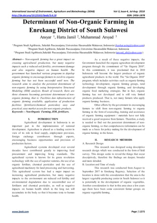 International Journal of Environment, Agriculture and Biotechnology (IJEAB) Vol-3, Issue-4, Jul-Aug- 2018
http://dx.doi.org/10.22161/ijeab/3.4.18 ISSN: 2456-1878
www.ijeab.com Page | 1271
Determinant of Non-Organic Farming in
Enrekang District of South Sulawesi
Ansyar 1, Hatta Jamil 2, Muhammad Arsyad 3
1 Program Studi Agribisnis, Sekolah Pascasarjana, Universitas Hasanuddin Makassar, Indonesia (Anshar.asing@yahoo.com)
2Program Studi Agribisnis, Sekolah Pascasarjana, Universitas Hasanuddin Makassar, Indonesia
3 Program Studi Agribisnis,Sekolah Pascasarjana, Universitas Hasanuddin Makassar, Indonesia (arsyad_uh@yahoo.com )
Abstract— Non-organik farming has a great impact on
creasing agricultural production, but many negative
impacts such a reduced soil fertility, environment damage
and also negative impact on human health. The
government has launched various programs to depelop
organic farming to encourage farmers to swich to organic
farming but has not been successful until now. The
research aims to analyze the persistent determinant of
non-organic farming by using Interpretative Structural
Modeling (ISM) analysis. Result of research, there are
three elements becoming persistent determinant of non-
organic farming, that is: Facilities dan infrastructure of
organic farming available, application of production
facilities (fertilizers/chemical pesticides) easy and
practical, easy market access for non organic products.
Keywords— Non-Organic Farming, ISM, fertilizers.
I. INTRODUCTION
Agricultural development in Indonesia is an
important part in the implementation of national
development. Agriculture is placed as a leading sector in
view of its role in food supply, employment provision,
foreign exchange contributors through exports,
encouraging business opportunities and provision of
production factors.
Agricultural systems developed over several
decades have contributed greatly to improving food
procurement and improving living standards. The
agricultural system is known for its green revolution
technology with the use of superior varieties, the use of an
organic fertilizer, chemical pesticides and the use of
agricultural machinery for land processing and harvesting.
This agricultural system has had a major impact on
increasing agricultural production, but many negative
impacts to the environment are reduced soil fertility and
environmental degradation due to uncontrolled use of
fertilizers and chemical pesticides, as well as negative
impacts on human health which in the long run will
accumulate in the body so that it becomes toxic to human
health.
As a result of these negative impacts, the
Government launched the organic agriculture development
program through the commitment of "Go Organic 2010".
In this commitment, it was proclaimed that in 2010
Indonesia will become the largest producer of organic
agricultural products in the world. The "Go Organic 2010"
program, which includes activities such as organic farming
technology development, organic farming groups, rural
development through organic farming, and developing
organic food marketing strategies. But in fact, organic
farming has not developed and is still very limited
products produced. That is, not many farmers who apply
organic farming business.
Other efforts by the government in encouraging
farmers to shift from non-organic farming to organic
farming in the form of counseling, training and assistance
of organic farming equipment / materials have not fully
received a good response from farmers. Therefore, a study
is needed to find out the persistent determinant of non-
organic farming, so that comprehensive information can be
made as a basis for policy making for the development of
organic farming in the future.
II. RESEARCH METHODS
A. Research Design
This research was designed using descriptive
research design which was conducted in the form of field
survey. This design seeks to reveal the things that occur
descriptively, therefore the findings are deeper, broader
and more detailed.
B. Location and Time of study
This research was conducted from August to
September 2017 in Enrekang Regency. Selection of the
location is done with the consideration that the area is the
largest vegetable producing center in South Sulawesi so it
is potentially in the development of organic vegetables.
Another consideration is that in this area since a few years
ago there have been some consistent farmer groups on
organic vegetable farming.
 