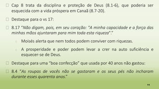 11
� Cap 8 trata da disciplina e proteção de Deus (8.1-6), que poderia ser
esquecida com a vida próspera em Canaã (8.7-20).
� Destaque para o vs 17:
� 8.17 “Não digam, pois, em seu coração: "A minha capacidade e a força das
minhas mãos ajuntaram para mim toda esta riqueza".”
� Moisés alerta que nem todos podem conviver com riquezas.
� A prosperidade e poder podem levar a crer na auto suficiência e
esquecer-se de Deus.
� Destaque para uma “boa confecção” que usada por 40 anos não gastou:
� 8.4 “As roupas de vocês não se gastaram e os seus pés não incharam
durante esses quarenta anos.”
 