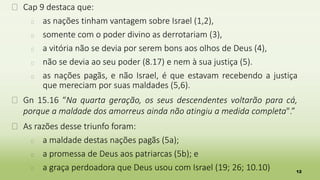 12
� Cap 9 destaca que:
� as nações tinham vantagem sobre Israel (1,2),
� somente com o poder divino as derrotariam (3),
� a vitória não se devia por serem bons aos olhos de Deus (4),
� não se devia ao seu poder (8.17) e nem à sua justiça (5).
� as nações pagãs, e não Israel, é que estavam recebendo a justiça
que mereciam por suas maldades (5,6).
� Gn 15.16 “Na quarta geração, os seus descendentes voltarão para cá,
porque a maldade dos amorreus ainda não atingiu a medida completa".”
� As razões desse triunfo foram:
� a maldade destas nações pagãs (5a);
� a promessa de Deus aos patriarcas (5b); e
� a graça perdoadora que Deus usou com Israel (19; 26; 10.10)
 