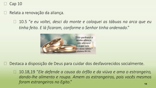 13
� Cap 10
� Relata a renovação da aliança.
� 10.5 “e eu voltei, desci do monte e coloquei as tábuas na arca que eu
tinha feito. E lá ficaram, conforme o Senhor tinha ordenado.”
� Destaca a disposição de Deus para cuidar dos desfavorecidos socialmente.
� 10.18,19 “Ele defende a causa do órfão e da viúva e ama o estrangeiro,
dando-lhe alimento e roupa. Amem os estrangeiros, pois vocês mesmos
foram estrangeiros no Egito.”
 