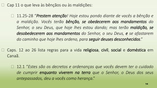 14
� Cap 11 o que leva às bênçãos ou às maldições:
� 11.25-28 “Prestem atenção! Hoje estou pondo diante de vocês a bênção e
a maldição. Vocês terão bênção, se obedecerem aos mandamentos do
Senhor, o seu Deus, que hoje lhes estou dando; mas terão maldição, se
desobedecerem aos mandamentos do Senhor, o seu Deus, e se afastarem
do caminho que hoje lhes ordeno, para seguir deuses desconhecidos.”
� Caps. 12 ao 26 lista regras para a vida religiosa, civil, social e doméstica em
Canaã.
� 12.1 “Estes são os decretos e ordenanças que vocês devem ter o cuidado
de cumprir enquanto viverem na terra que o Senhor, o Deus dos seus
antepassados, deu a vocês como herança.”
 