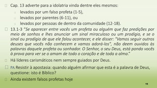 15
� Cap. 13 adverte para a idolatria vinda dentre eles mesmos:
� levados por um falso profeta (1-5),
� levados por parentes (6-11), ou
� levados por pessoas de dentro da comunidade (12-18).
� 13.1-3 “Se aparecer entre vocês um profeta ou alguém que faz predições por
meio de sonhos e lhes anunciar um sinal miraculoso ou um prodígio, e se o
sinal ou prodígio de que ele falou acontecer, e ele disser: "Vamos seguir outros
deuses que vocês não conhecem e vamos adorá-los", não deem ouvidos às
palavras daquele profeta ou sonhador. O Senhor, o seu Deus, está pondo vocês
à prova para ver se o amam de todo o coração e de toda a alma.”
� Há líderes carismáticos nem sempre guiados por Deus.
� PA Resistir à apostasia: quando alguém afirmar que esta é a palavra de Deus,
questione: isto é Bíblico?
� Ainda existem falsos profetas hoje
 