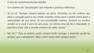 17
� O ano do cancelamento das dívidas
� Um sistema de ‘socialização’ que impede a pobreza definitiva.
� 15.11-13 “Sempre haverá pobres na terra. Portanto, eu lhe ordeno que
abra o coração para o seu irmão israelita, tanto para o pobre como para o
necessitado de sua terra. Se seu concidadão hebreu, homem ou mulher,
vender-se a você e servi-lo seis anos, no sétimo ano dê-lhe a liberdade. E,
quando o fizer, não o mande embora de mãos vazias.”
� Mc 14.7 “Pois os pobres vocês sempre terão consigo, e poderão ajudá-los
sempre que o desejarem. Mas a mim vocês nem sempre terão.”
 