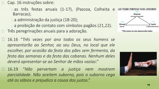 18
� Cap. 16 instruções sobre:
� as três festas anuais (1-17), (Pascoa, Colheita e
Barracas);
� a administração da justiça (18-20);
� a proibição de contato com símbolos pagãos (21,22).
� Três peregrinações anuais para a adoração.
� 16.16 “Três vezes por ano todos os seus homens se
apresentarão ao Senhor, ao seu Deus, no local que ele
escolher, por ocasião da festa dos pães sem fermento, da
festa das semanas e da festa das cabanas. Nenhum deles
deverá apresentar-se ao Senhor de mãos vazias:”
� 16.19 “Não pervertam a justiça nem mostrem
parcialidade. Não aceitem suborno, pois o suborno cega
até os sábios e prejudica a causa dos justos.”
 