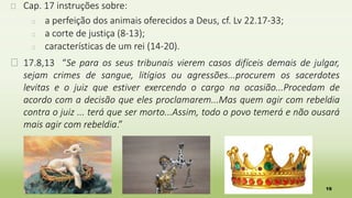 19
� Cap. 17 instruções sobre:
� a perfeição dos animais oferecidos a Deus, cf. Lv 22.17-33;
� a corte de justiça (8-13);
� características de um rei (14-20).
� 17.8,13 “Se para os seus tribunais vierem casos difíceis demais de julgar,
sejam crimes de sangue, litígios ou agressões...procurem os sacerdotes
levitas e o juiz que estiver exercendo o cargo na ocasião...Procedam de
acordo com a decisão que eles proclamarem...Mas quem agir com rebeldia
contra o juiz ... terá que ser morto...Assim, todo o povo temerá e não ousará
mais agir com rebeldia.”
 