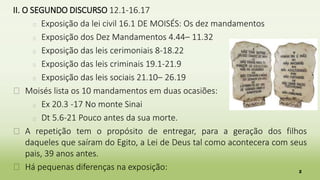 2
II. O SEGUNDO DISCURSO 12.1-16.17
� Exposição da lei civil 16.1 DE MOISÉS: Os dez mandamentos
� Exposição dos Dez Mandamentos 4.44– 11.32
� Exposição das leis cerimoniais 8-18.22
� Exposição das leis criminais 19.1-21.9
� Exposição das leis sociais 21.10– 26.19
� Moisés lista os 10 mandamentos em duas ocasiões:
� Ex 20.3 -17 No monte Sinai
� Dt 5.6-21 Pouco antes da sua morte.
� A repetição tem o propósito de entregar, para a geração dos filhos
daqueles que saíram do Egito, a Lei de Deus tal como acontecera com seus
pais, 39 anos antes.
� Há pequenas diferenças na exposição:
 