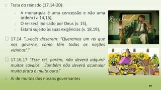 20
� Trata do reinado (17.14-20):
� A monarquia é uma concessão e não uma
ordem (v. 14,15),
� O rei será indicado por Deus (v. 15),
� Estará sujeito às suas exigências (v. 18,19),
� 17.14 “...vocês disserem: "Queremos um rei que
nos governe, como têm todas as nações
vizinhas",”
� 17.16,17 “Esse rei, porém, não deverá adquirir
muitos cavalos ...Também não deverá acumular
muita prata e muito ouro.”
� Ai de muitos dos nossos governantes
 