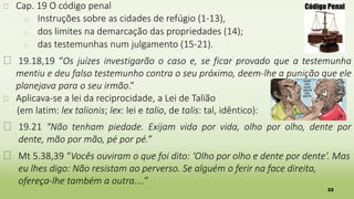 22
� Cap. 19 O código penal
� Instruções sobre as cidades de refúgio (1-13),
� dos limites na demarcação das propriedades (14);
� das testemunhas num julgamento (15-21).
� 19.18,19 “Os juízes investigarão o caso e, se ficar provado que a testemunha
mentiu e deu falso testemunho contra o seu próximo, deem-lhe a punição que ele
planejava para o seu irmão.”
� Aplicava-se a lei da reciprocidade, a Lei de Talião
(em latim: lex talionis; lex: lei e talio, de talis: tal, idêntico):
� 19.21 “Não tenham piedade. Exijam vida por vida, olho por olho, dente por
dente, mão por mão, pé por pé.”
� Mt 5.38,39 “Vocês ouviram o que foi dito: ‘Olho por olho e dente por dente’. Mas
eu lhes digo: Não resistam ao perverso. Se alguém o ferir na face direita,
ofereça-lhe também a outra....”
 