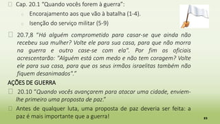 23
� Cap. 20.1 “Quando vocês forem à guerra”:
� Encorajamento aos que vão à batalha (1-4).
� Isenção do serviço militar (5-9)
� 20.7,8 “Há alguém comprometido para casar-se que ainda não
recebeu sua mulher? Volte ele para sua casa, para que não morra
na guerra e outro case-se com ela". Por fim os oficiais
acrescentarão: "Alguém está com medo e não tem coragem? Volte
ele para sua casa, para que os seus irmãos israelitas também não
fiquem desanimados".”
AÇÕES DE GUERRA
� 20.10 “Quando vocês avançarem para atacar uma cidade, enviem-
lhe primeiro uma proposta de paz.”
� Antes de qualquer luta, uma proposta de paz deveria ser feita: a
paz é mais importante que a guerra!
 