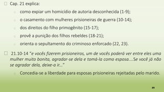 25
� Cap. 21 explica:
� como expiar um homicídio de autoria desconhecida (1-9);
� o casamento com mulheres prisioneiras de guerra (10-14);
� dos direitos do filho primogênito (15-17);
� provê a punição dos filhos rebeldes (18-21);
� orienta o sepultamento do criminoso enforcado (22, 23).
� 21.10-14 “e vocês fizerem prisioneiros, um de vocês poderá ver entre eles uma
mulher muito bonita, agradar-se dela e tomá-la como esposa....Se você já não
se agradar dela, deixe-a ir...”
� Concedia-se a liberdade para esposas prisioneiras rejeitadas pelo marido.
 