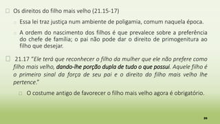 26
� Os direitos do filho mais velho (21.15-17)
� Essa lei traz justiça num ambiente de poligamia, comum naquela época.
� A ordem do nascimento dos filhos é que prevalece sobre a preferência
do chefe de família; o pai não pode dar o direito de primogenitura ao
filho que desejar.
� 21.17 “Ele terá que reconhecer o filho da mulher que ele não prefere como
filho mais velho, dando-lhe porção dupla de tudo o que possui. Aquele filho é
o primeiro sinal da força de seu pai e o direito do filho mais velho lhe
pertence.”
� O costume antigo de favorecer o filho mais velho agora é obrigatório.
 