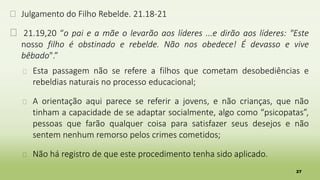 27
� Julgamento do Filho Rebelde. 21.18-21
� 21.19,20 “o pai e a mãe o levarão aos líderes ...e dirão aos líderes: "Este
nosso filho é obstinado e rebelde. Não nos obedece! É devasso e vive
bêbado".”
� Esta passagem não se refere a filhos que cometam desobediências e
rebeldias naturais no processo educacional;
� A orientação aqui parece se referir a jovens, e não crianças, que não
tinham a capacidade de se adaptar socialmente, algo como “psicopatas”,
pessoas que farão qualquer coisa para satisfazer seus desejos e não
sentem nenhum remorso pelos crimes cometidos;
� Não há registro de que este procedimento tenha sido aplicado.
 