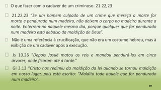 28
� O que fazer com o cadáver de um criminoso. 21.22,23
� 21.22,23 “Se um homem culpado de um crime que mereça a morte for
morto e pendurado num madeiro, não deixem o corpo no madeiro durante a
noite. Enterrem-no naquele mesmo dia, porque qualquer que for pendurado
num madeiro está debaixo da maldição de Deus”.
� Não é uma referência à crucificação, que não era um costume hebreu, mas à
exibição de um cadáver após a execução.
� Js 10.26 “Depois Josué matou os reis e mandou pendurá-los em cinco
árvores, onde ficaram até à tarde.”
� Gl 3.13 “Cristo nos redimiu da maldição da lei quando se tornou maldição
em nosso lugar, pois está escrito: "Maldito todo aquele que for pendurado
num madeiro".
 