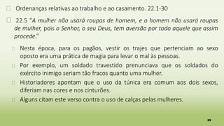 29
� Ordenanças relativas ao trabalho e ao casamento. 22.1-30
� 22.5 “A mulher não usará roupas de homem, e o homem não usará roupas
de mulher, pois o Senhor, o seu Deus, tem aversão por todo aquele que assim
procede.”
� Nesta época, para os pagãos, vestir os trajes que pertenciam ao sexo
oposto era uma prática de magia para levar o mal às pessoas.
� Por exemplo, um soldado travestido prenunciava que os soldados do
exército inimigo seriam tão fracos quanto uma mulher.
� Historiadores apontam que o uso da túnica era comum aos dois sexos,
diferiam nas cores e nos cinturões.
� Alguns citam este verso contra o uso de calças pelas mulheres.
 
