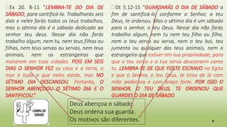 3
Deus abençoa o sábado.
Deus ordena sua guarda.
Os motivos são diferentes.
�Ex 20. 8-11 ”LEMBRA-TE DO DIA DE
SÁBADO, para santificá-lo. Trabalharás seis
dias e neles farás todos os teus trabalhos,
mas o sétimo dia é o sábado dedicado ao
senhor teu deus. Nesse dia não farás
trabalho algum, nem tu, nem teus filhos ou
filhas, nem teus servos ou servas, nem teus
animais, nem os estrangeiros que
morarem em tuas cidades. POIS EM SEIS
DIAS O SENHOR FEZ os céus e a terra, o
mar e tudo o que neles existe, mas NO
SÉTIMO DIA DESCANSOU. Portanto, O
SENHOR ABENÇOOU O SÉTIMO DIA E O
SANTIFICOU.”
�Dt 5.12-15 ”GUARDARÁS O DIA DE SÁBADO a
fim de santificá-lo, conforme o Senhor, o teu
Deus, te ordenou. Mas o sétimo dia é um sábado
para o senhor, o teu Deus. Nesse dia não farás
trabalho algum, nem tu nem teu filho ou filha,
nem o teu servo ou serva, nem o teu boi, teu
jumento ou qualquer dos teus animais, nem o
estrangeiro que estiver em tua propriedade; para
que o teu servo e a tua serva descansem como
tu. LEMBRA-TE DE QUE FOSTE ESCRAVO no Egito
e que o Senhor, o teu Deus, te tirou de lá com
mão poderosa e com braço forte. POR ISSO O
SENHOR, O TEU DEUS, TE ORDENOU QUE
GUARDES O DIA DE SÁBADO
 