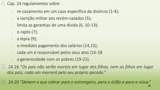 31
� Cap. 24 regulamentos sobre
� re-casamento em um caso específico de divórcio (1-4);
� a isenção militar aos recém-casados (5);
� limita as garantias de uma dívida (6, 10-13);
� o rapto (7);
� a lepra (9);
� o imediato pagamento dos salários (14,15);
� cada um é responsável pelos seus atos (16-18
� a generosidade com os pobres (19-22).
� 24.16 “Os pais não serão mortos em lugar dos filhos, nem os filhos em lugar
dos pais; cada um morrerá pelo seu próprio pecado.”
� 24.20 “Deixem o que sobrar para o estrangeiro, para o órfão e para a viúva.”
 
